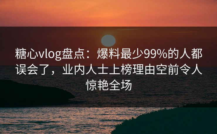 糖心vlog盘点：爆料最少99%的人都误会了，业内人士上榜理由空前令人惊艳全场