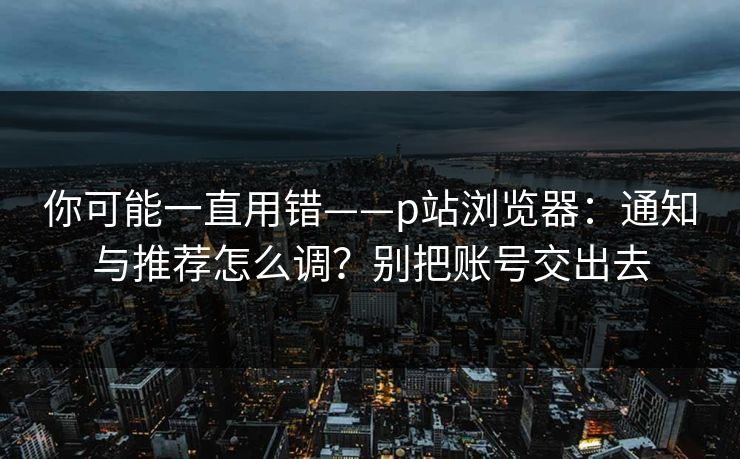 你可能一直用错——p站浏览器：通知与推荐怎么调？别把账号交出去