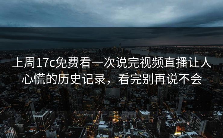 上周17c免费看一次说完视频直播让人心慌的历史记录，看完别再说不会