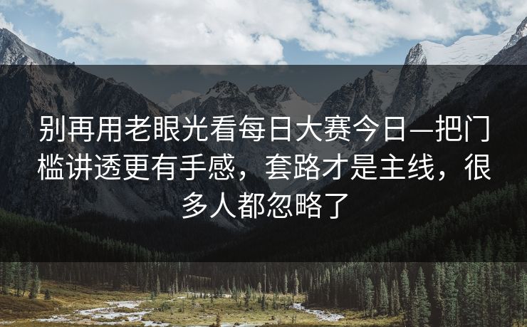 别再用老眼光看每日大赛今日—把门槛讲透更有手感，套路才是主线，很多人都忽略了