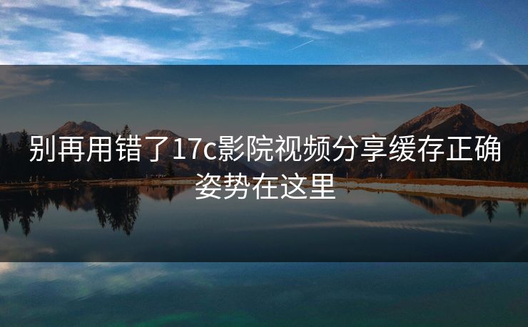 别再用错了17c影院视频分享缓存正确姿势在这里