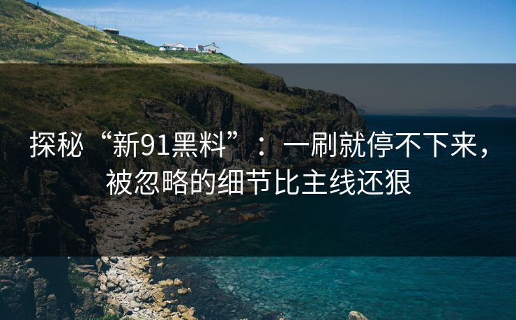 探秘“新91黑料”：一刷就停不下来，被忽略的细节比主线还狠